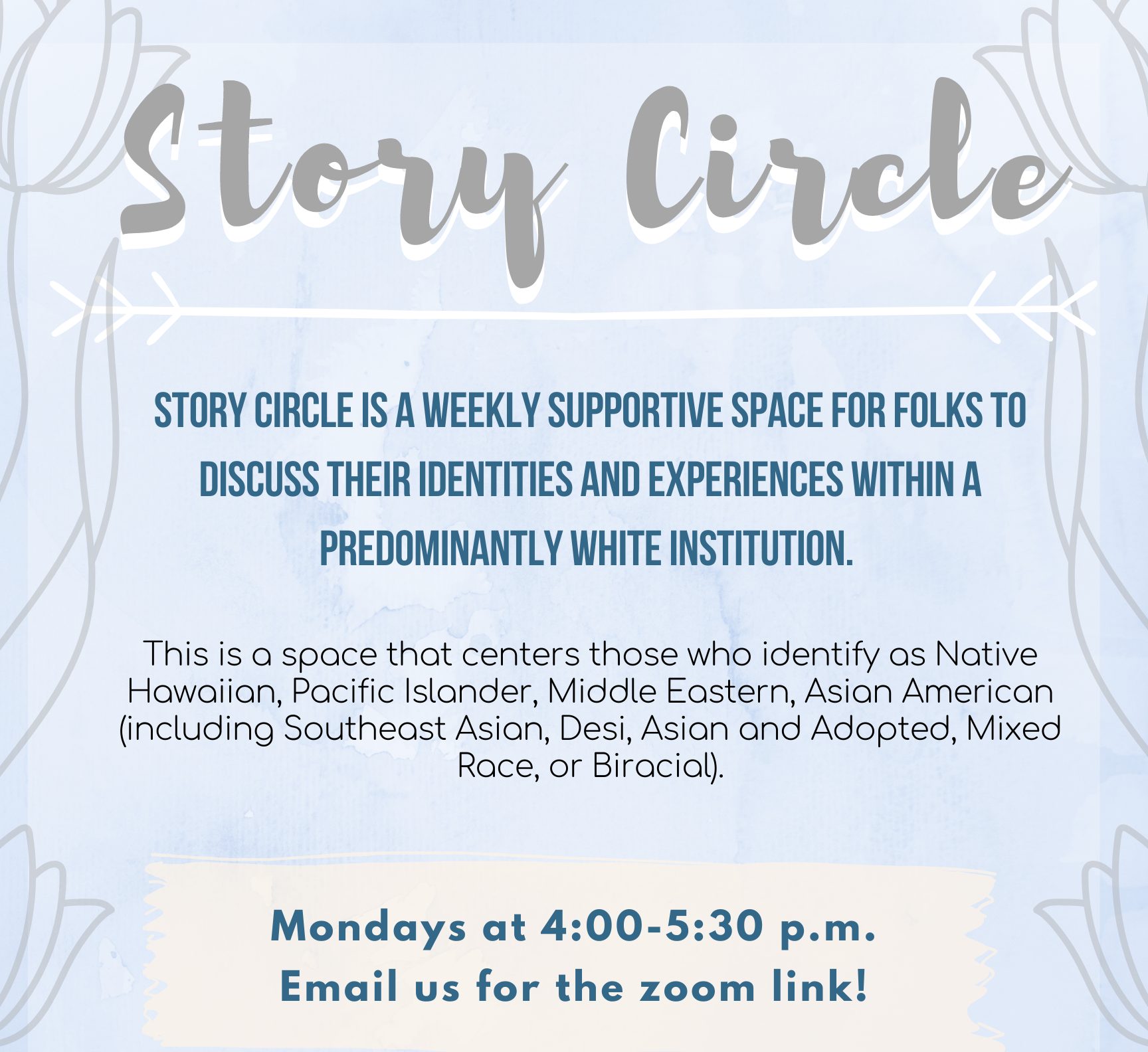 Story Circle is a weekly supportive space for folks to discuss their identities and experiences within a predominantly white institution.  This is a space that centers those who identify as Native Hawaiian, Pacific Islander, Middle Eastern, Asian American (including Southeast Asian, Desi, Asian and Adopted, Mixed Race, or Biracial).