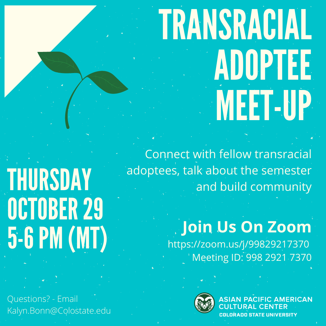alt text: Transracial adoptee meet-up Thursday October 29 5-6 PM (MT) Connect with fellow transracial adoptees, talk about the semester and build community! Join Us On Zoom https://zoom.us/j/99829217370 Meeting ID: 998 2921 7370 Questions? Email Kalyn.Bonn@Colostate.edu Image description: triangle in upper left corner with a leaf - text surrounding