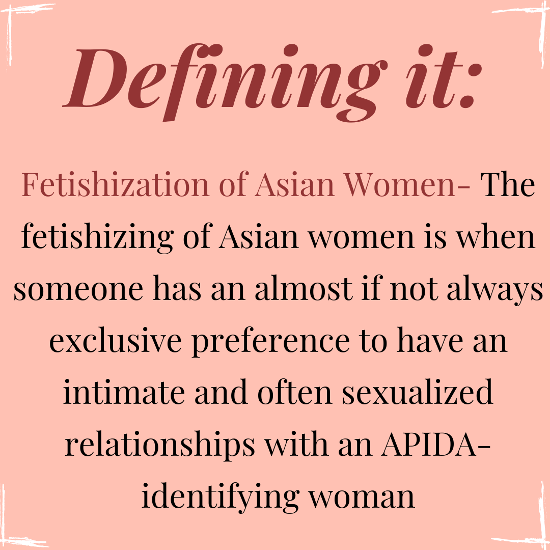 Image Description: Square flyer with a peach pink colored background. In each corner of the flyer are white accent borders that accentuate the corners. At the top middle of the flyer reads the heading: “Defining it:” in a burgundy colored text. Below, is burgundy colored text that reads: “Fetishization of Asian Women-”, followed by a definition in black colored text that writes: “The fetishizing of Asian women is when someone has an almost if not always exclusive preference to have an intimate and often sexualized relationships with an APIDA-identifying woman”.