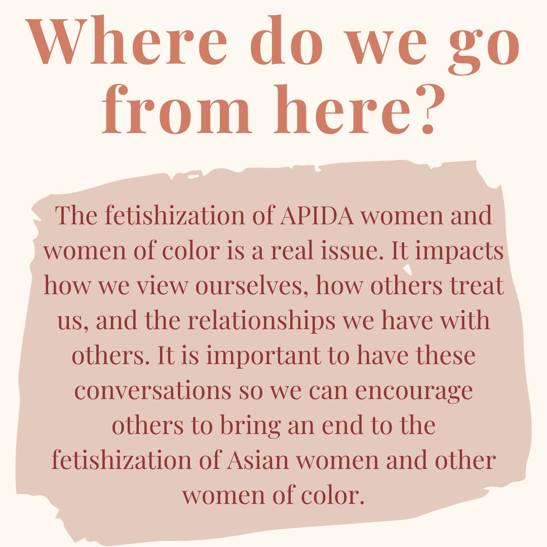 Last Slide: Image Descriptions: Cream colored square flyer with auburn text at top that says: “Where do we go from here?” In a beige colored shape in the middle of the flyer has burgundy text filling it up. It reads: “The fetishization of APIDA women and women of color is a real issue. It impacts how we view ourselves, how others treat us, and the relationships we have with others. It is important to have these conversations so we can encourage others to bring an end to the fetishization of Asian women and other women of color.”