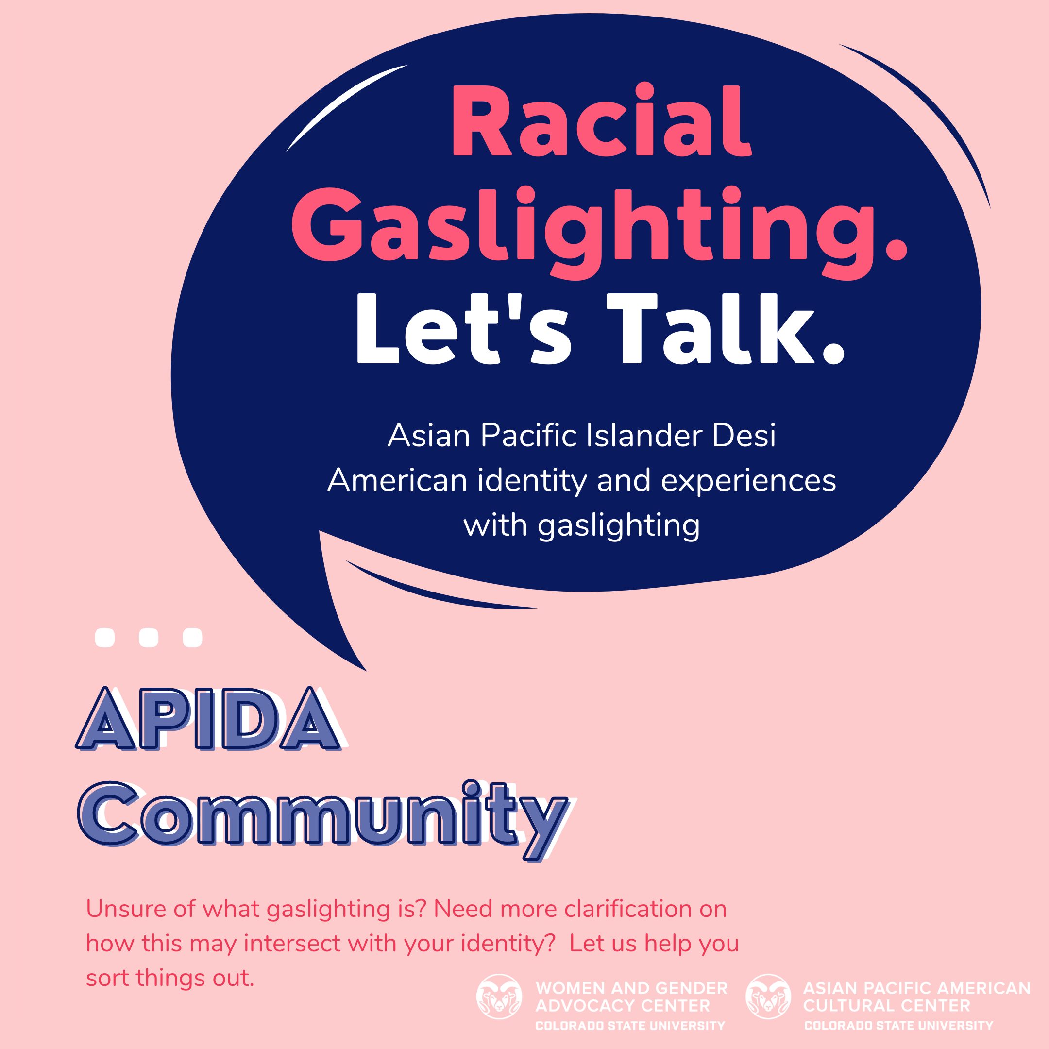 Racial Gaslighting. Let's Talk. Asian Pacific Islander Desi American identity and experiences with gaslighting APIDA Community. Unsure of what gaslighting is? Need more clarification on how this may intersect with your identity? Let us help you sort things out.