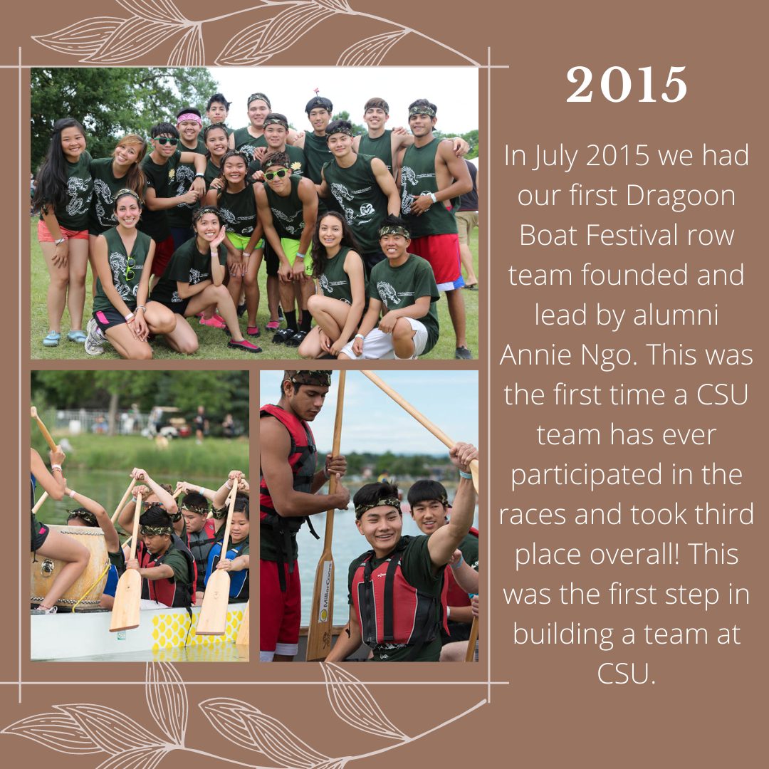2015: In July 2015 we had our first Dragon Boat Festival row team founded and lead by alumni Annie Ngo. This was the first time a CSU team has ever participated in the races and took third place overall! This was the first step in building a team at CSU