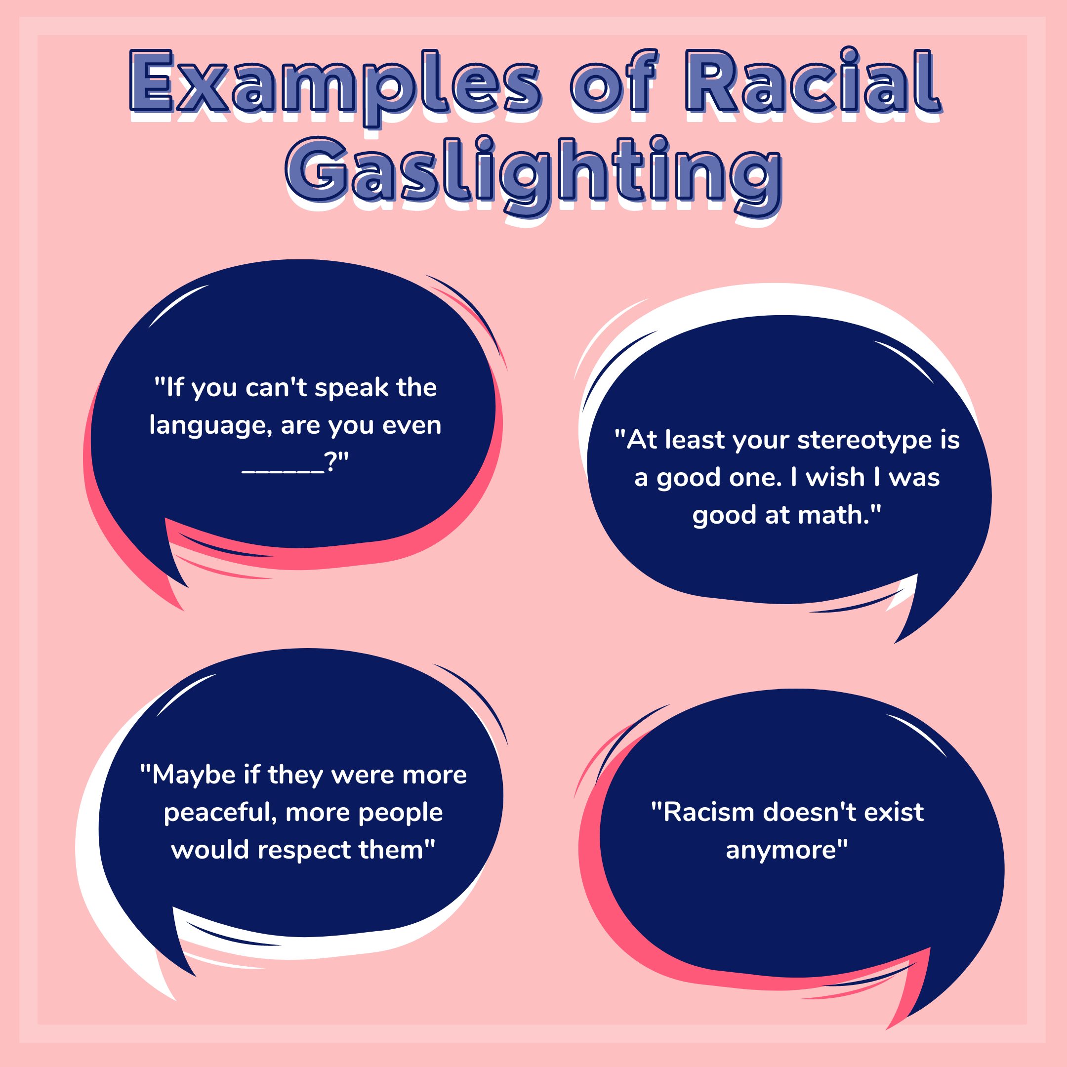 Examples of Racial Gaslighting: "If you can't speak the language, are you even (blank)?" "At least your stereotype is a good one. I wish I was good at math." "Maybe if they were more peaceful, more people would respect them." "Racism doesn't exist anymore."