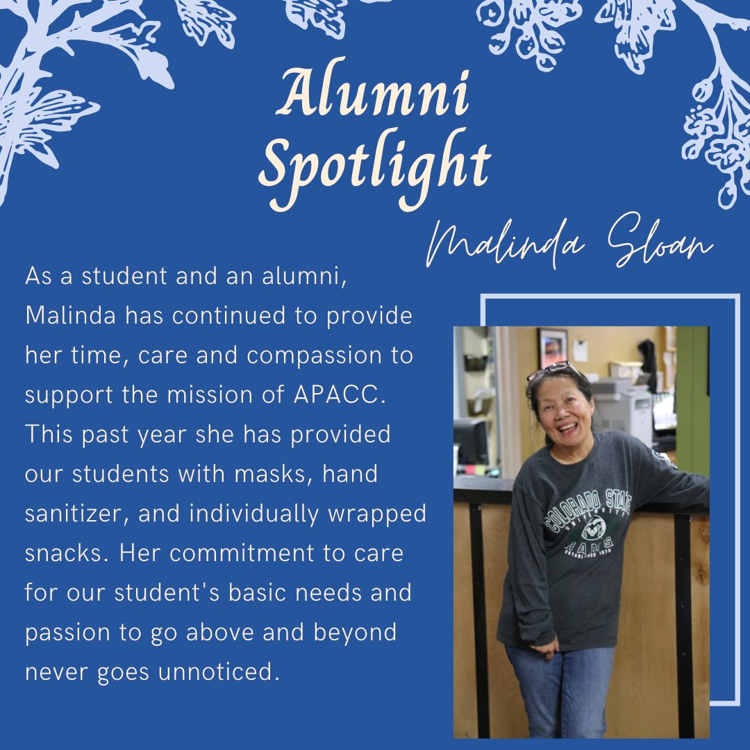 Malinda Sloan: As a student and an alumni, Malinda has continued to provide her time, care and compassion to support the mission of APACC. This past year she has provided our students with masks, hand sanitizer, and individually wrapped snacks. Her commitment to care for our student's basic needs and passion to go above and beyond never goes unnoticed.