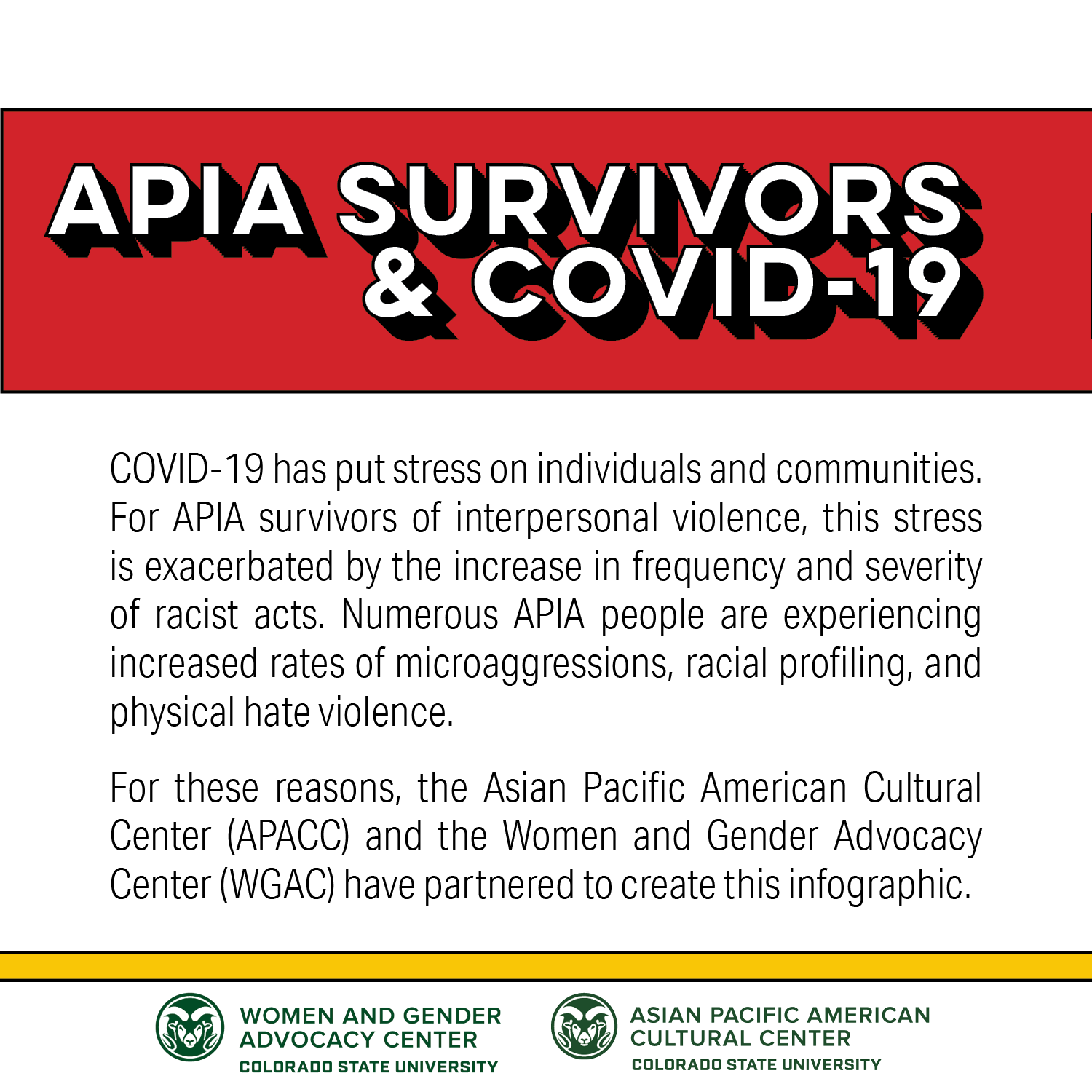 APIA Survivors & COVID-19: COVID-19 has put stress on individuals and communities. For APIA survivors of interpersonal violence, this stress is exacerbated by the increase in frequency and severity of racist acts. Numerous APIA people are experiencing increased rates of microaggressions, racial profiling, and physical hate violence. For these reasons, the Asian Pacific American Cultural Center (APACC) and the Women and Gender Advocacy Center (WGAC) have partnered to create this infographic.