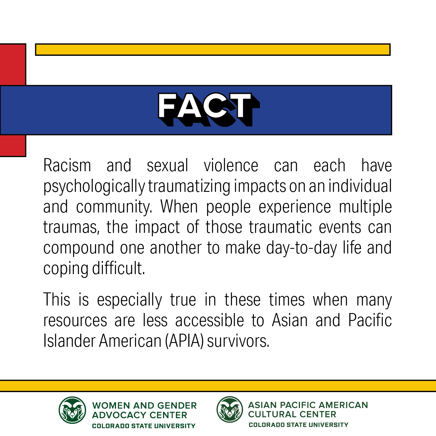 Fact: Racism and sexual violence can each have psychologically traumatizing impacts on an individual and community. When people experience multiple traumas, the impact of those traumatic events can compound once another to make day-to-day life and coping difficult. This is especially true in these times when many resources are less accessible to Asian and Pacific Islander American (APIA) survivors.