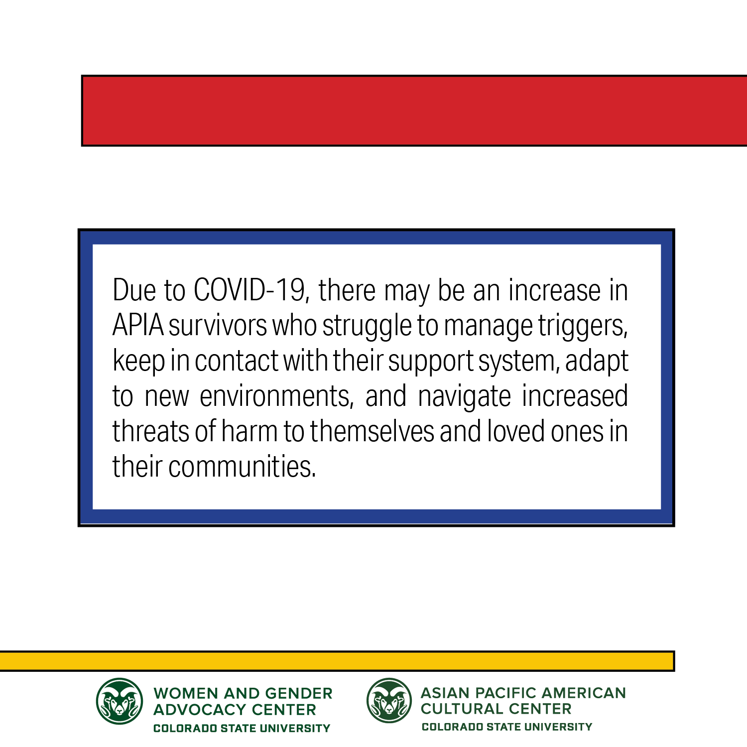 Due to COVID-19, there may be an increase in APIA survivors who struggle to manage triggers, keep in contact with their support system, adapt to new environments, and navigate increased threats of harm to themselves and loved ones in their communities.