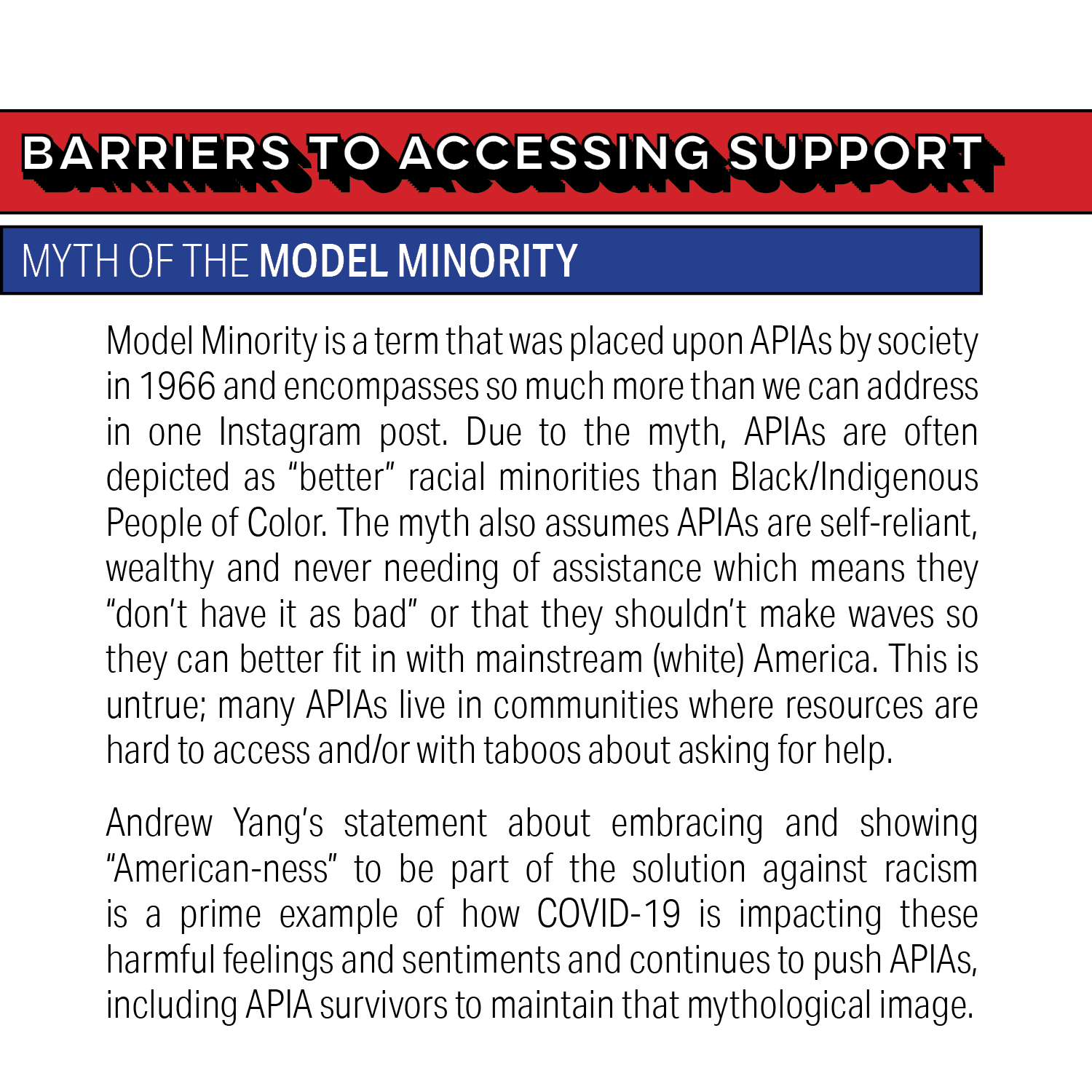 Barriers to Accessing Support: Myth of the Model Minority. Model Minority is a term that was placed upon APIAs by society in 1966 and encompasses so much more than we can address in one Instagram post. Due to the myth, APIAs are often depicted as "better" racial minorities than Black/Indigenous People of Color. The myth also assumes APIAs are self-reliant, wealthy and never needing of assistance which means they "don't have it as bad" or that they shouldn't make waves so they can better fit in with mainstream (white) America. This is untrue; many APIAs live in communities where resources are hard to access and/or with taboos about asking for help. Andrew Yang's statement about embracing and showing "American-ness" to be part of the solution against racism is a prime example of how COVID-19 is impacting these harmful feelings and sentiments and continues to push APIAs, including APIA survivors, to maintain that mythological image.