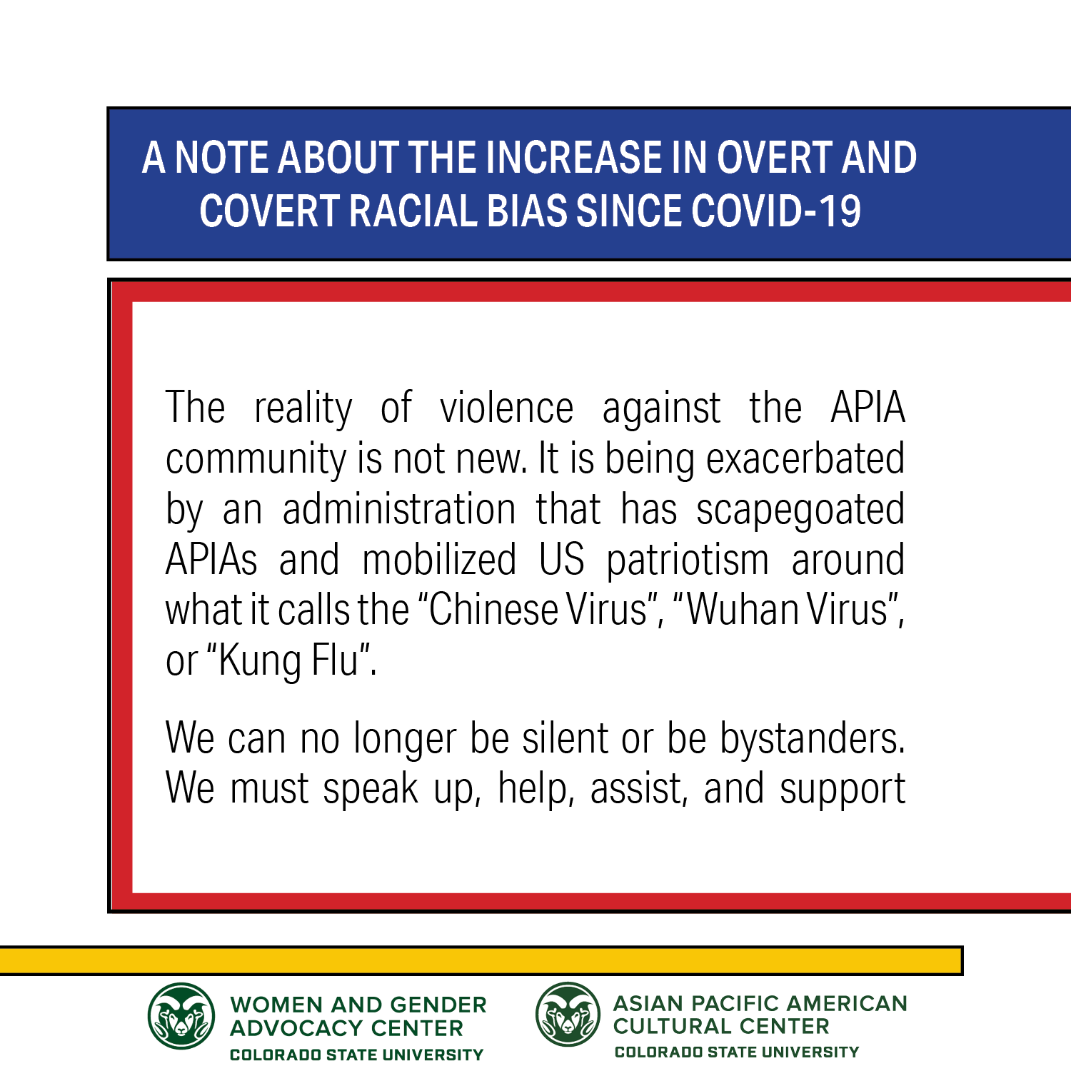 A NOTE ABOUT THE INCREASE IN OVERT AND COVERT RACIAL BIAS SINCE COVID-19: The reality of violence against the APIA community is not new. It is being exacerbated by an administration that has scapegoated APIAS and mobilized US patriotism around what it calls the "Chinese Virus", "Wuhan Virus", or "Kung Flu". We can no longer be silent or be bystanders. We must speak up, help, assist, and support