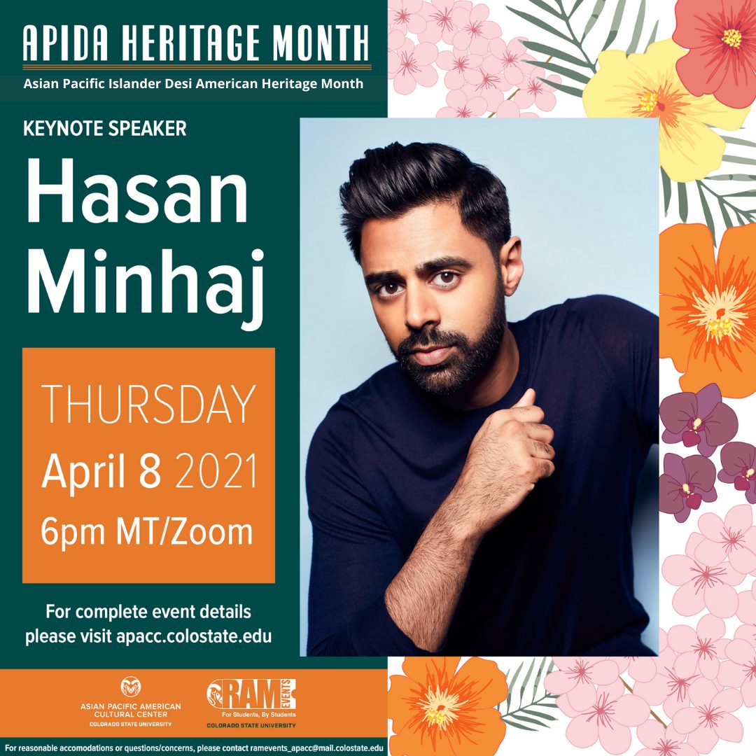 Alt Text: APIDA Heritage Month - Asian Pacific Islander Desi American Heritage Month Keynote Speaker Hasan Minhaj Thursday April 8 2021 6pm MT/Zoom For complete event details please visit apacc.colostate.edu For reasonable accommodations or questions/concerns, please contact ramevents_apacc@mail.colostate.edu Image Description: teal poster with white print, drawings of different flowers on the right hand side, APACC and RamEvents logo on the bottom, Photo of Hasan in the middle with blue long sleeve shirt
