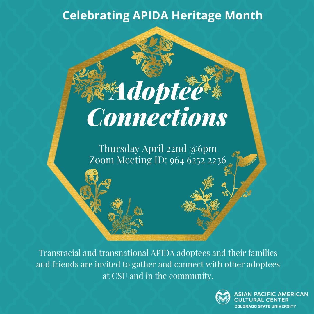 Alt Text: Celebrating APIDA Heritage Month Adoptee Connections Thursday April 22nd @6pm Zoom Meeting ID: 964 6252 2236 Transracial and transnational APIDA adoptees and their families and friends are invited to gather and connect with other adoptees at CSU and in the community Image Description: teal poster with gold text heptagon with gold flowers , APAC logo on the bottom