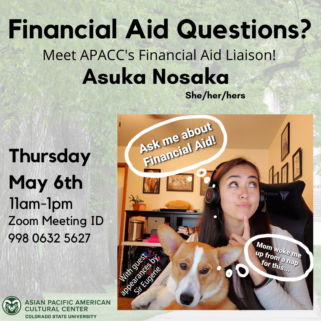 Text: Financial Aid Questions? Meet APACC’s Financial Aid Liason Thursday May 6th 11am-1pm Zoom Meeting ID 998 0632 5627 Asuka Nosaka (she/her/hers) Join her on Zoom! https://zoom.us/j/93870320430 Image Description: Picture of Asuka Nosaka with Corgi Eugene. Word bubble from Asuka “ask me about financial aid!” Word bubble from Eugene “mom woke me up from a nap for this...”