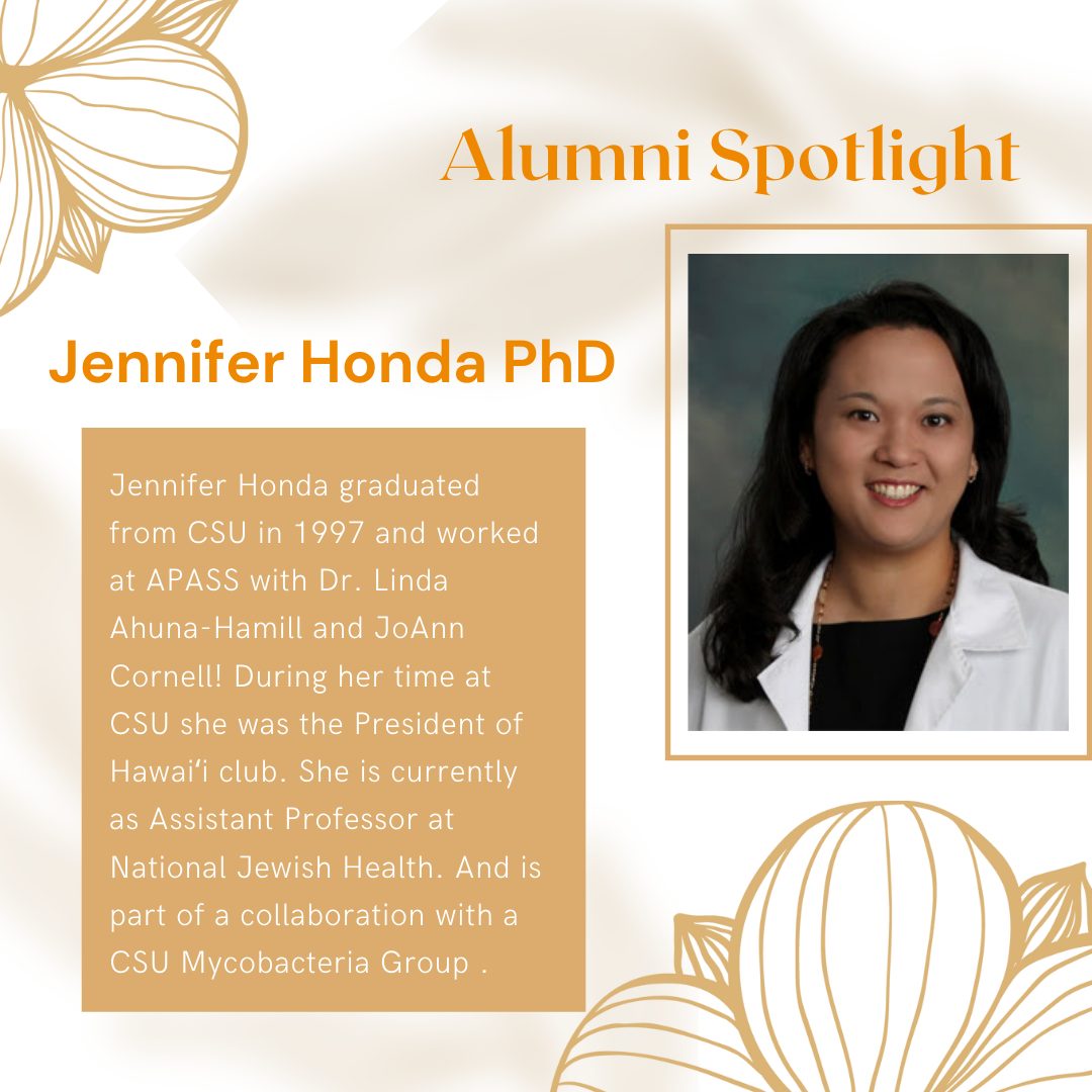 Jennifer Honda PhD: Jennifer Honda graduated from CSU in 1997 and worked at APASS with Dr. Linda Ahuna-Hamill and JoAnn Cornell! During her time at CSU she was the President of Hawai'i club. She is currently an Assistant Professor at National Jewish Health, and is part of a collaboration with a CSU Mycobacteria Group.