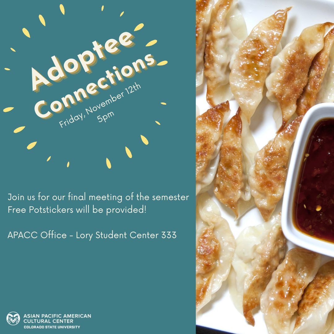 Adoptee Connections. Friday, November 12th. 5pm. Join us for our final meeting of the semester. Free Potstickers will be provided! APACC Office - Lory Student Center 333. Image of potstickers and sauce.